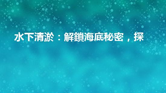 水下清淤：解鎖海底秘密，探尋深海奇觀！